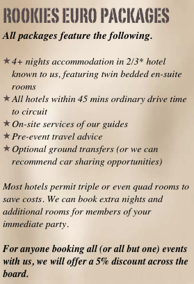 rookies EURO packages
All packages feature the following. 

4+ nights accommodation in 2/3* hotel known to us, featuring twin bedded en-suite rooms
All hotels within 45 mins ordinary drive time to circuit
On-site services of our guides
Pre-event travel advice 
Optional ground transfers (or we can recommend car sharing opportunities)

Most hotels permit triple or even quad rooms to save costs. We can book extra nights and additional rooms for members of your immediate party.

For anyone booking all (or all but one) events with us, we will offer a 5% discount across the board.