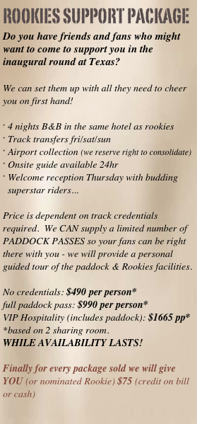 rookies support package
Do you have friends and fans who might want to come to support you in the inaugural round at Texas?

We can set them up with all they need to cheer you on first hand!

4 nights B&B in the same hotel as rookies
Track transfers fri/sat/sun
Airport collection (we reserve right to consolidate)
Onsite guide available 24hr
Welcome reception Thursday with budding superstar riders...

Price is dependent on track credentials required.  We CAN supply a limited number of PADDOCK PASSES so your fans can be right there with you - we will provide a personal guided tour of the paddock & Rookies facilities.

No credentials: $490 per person*full paddock pass: $990 per person*VIP Hospitality (includes paddock): $1665 pp*
*based on 2 sharing room.
WHILE AVAILABILITY LASTS! 

Finally for every package sold we will give YOU (or nominated Rookie) $75 (credit on bill or cash)